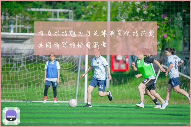 内马尔的魅力与足球明星们的热爱共同谱写的传奇篇章