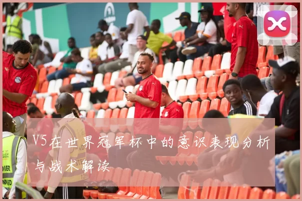 V5在世界冠军杯中的意识表现分析与战术解读