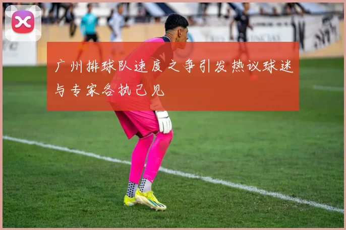 广州排球队速度之争引发热议球迷与专家各执己见