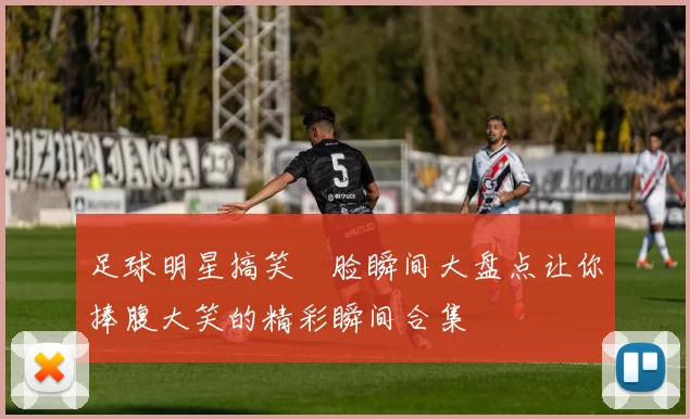 足球明星搞笑囧脸瞬间大盘点让你捧腹大笑的精彩瞬间合集