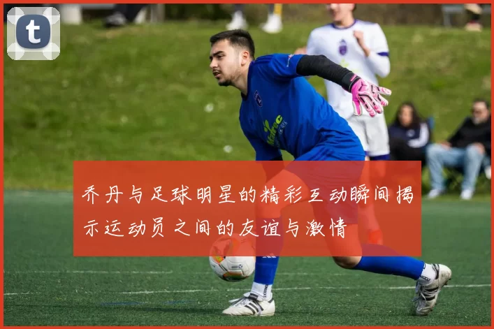 乔丹与足球明星的精彩互动瞬间揭示运动员之间的友谊与激情
