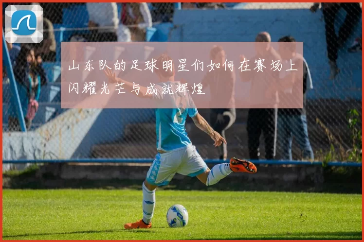 山东队的足球明星们如何在赛场上闪耀光芒与成就辉煌