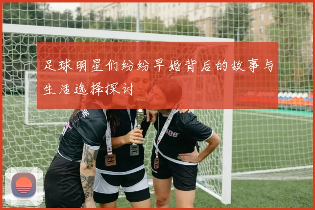 足球明星们纷纷早婚背后的故事与生活选择探讨