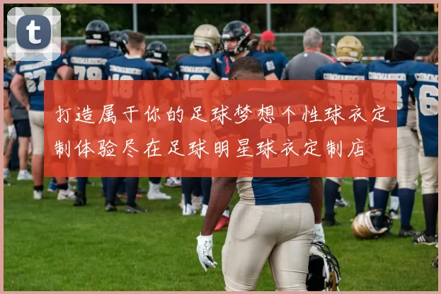 打造属于你的足球梦想个性球衣定制体验尽在足球明星球衣定制店