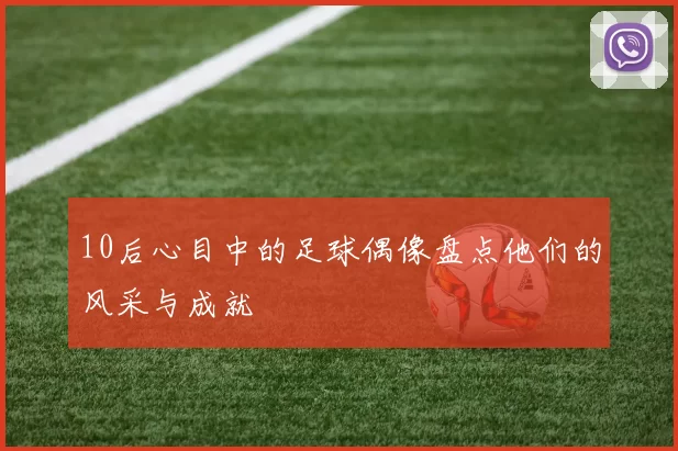 10后心目中的足球偶像盘点他们的风采与成就