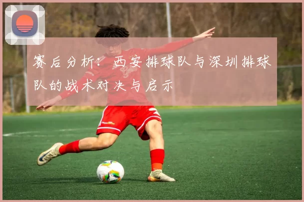 赛后分析：西安排球队与深圳排球队的战术对决与启示