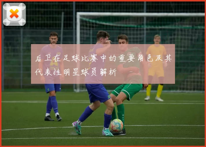 后卫在足球比赛中的重要角色及其代表性明星球员解析
