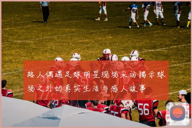 路人偶遇足球明星现场采访揭示球场之外的真实生活与感人故事
