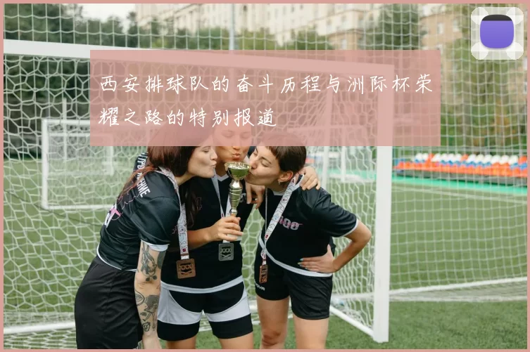 西安排球队的奋斗历程与洲际杯荣耀之路的特别报道