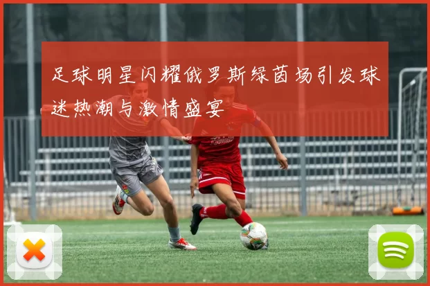 足球明星闪耀俄罗斯绿茵场引发球迷热潮与激情盛宴
