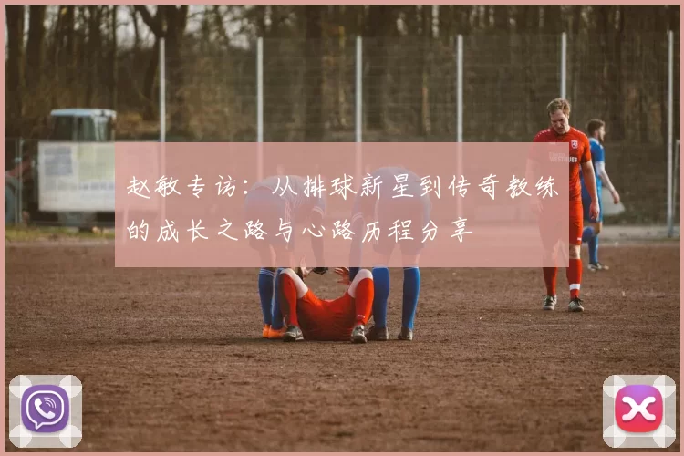 赵敏专访：从排球新星到传奇教练的成长之路与心路历程分享