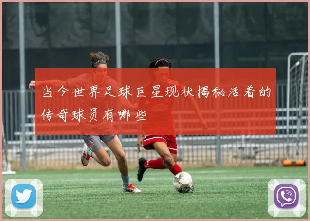 当今世界足球巨星现状揭秘活着的传奇球员有哪些