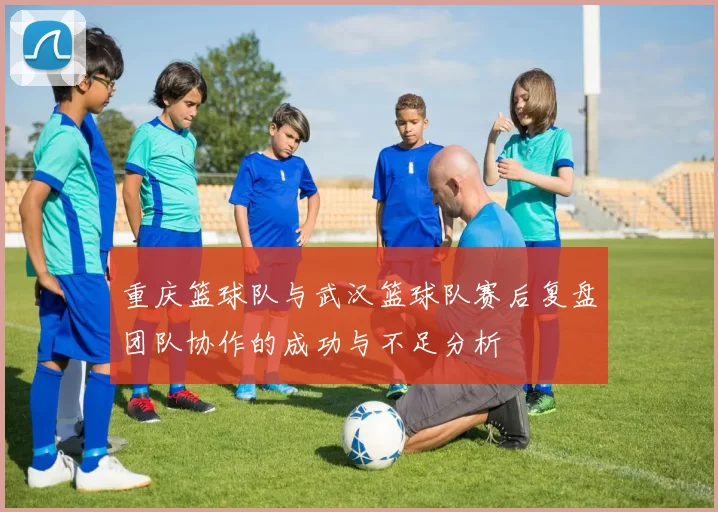 重庆篮球队与武汉篮球队赛后复盘团队协作的成功与不足分析