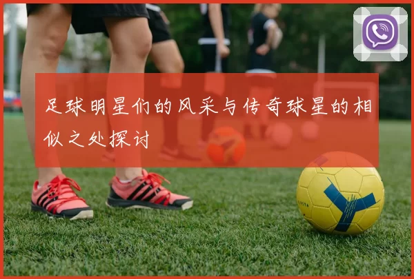 足球明星们的风采与传奇球星的相似之处探讨