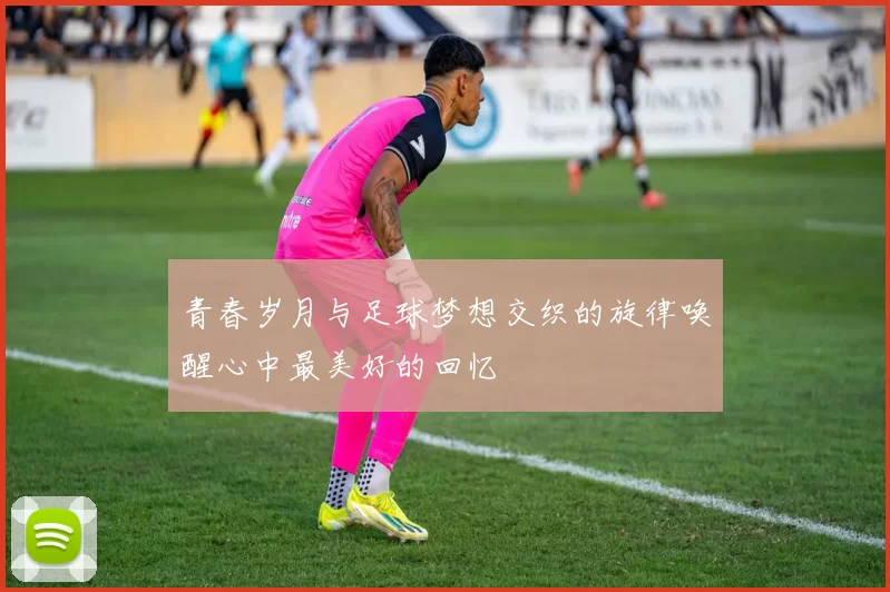 青春岁月与足球梦想交织的旋律唤醒心中最美好的回忆