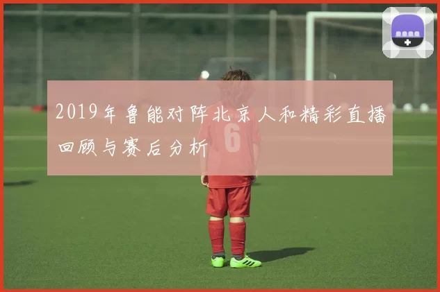 2019年鲁能对阵北京人和精彩直播回顾与赛后分析