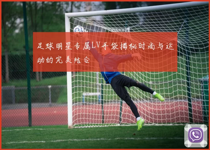 足球明星专属LV手袋揭秘时尚与运动的完美结合
