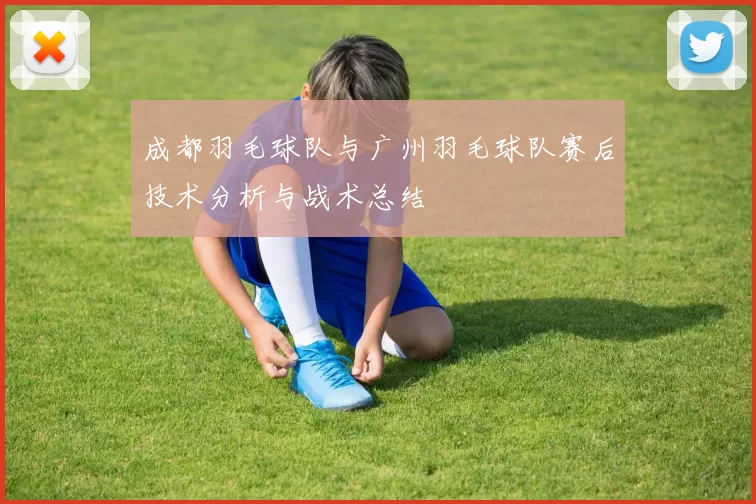成都羽毛球队与广州羽毛球队赛后技术分析与战术总结