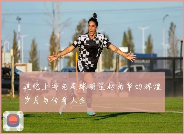 追忆上海老足球明星赵光华的辉煌岁月与传奇人生