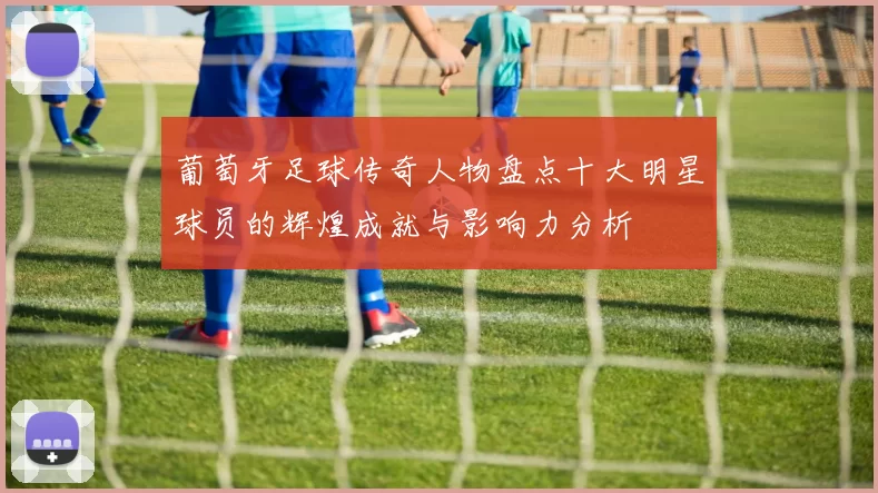 葡萄牙足球传奇人物盘点十大明星球员的辉煌成就与影响力分析