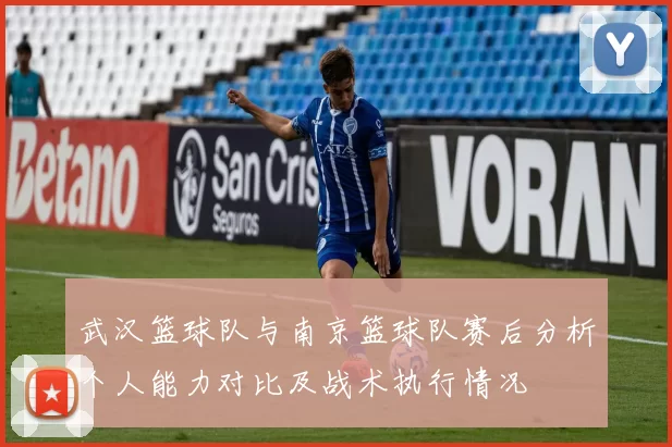 武汉篮球队与南京篮球队赛后分析个人能力对比及战术执行情况