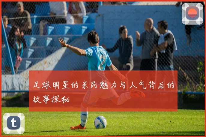 足球明星的亲民魅力与人气背后的故事探秘