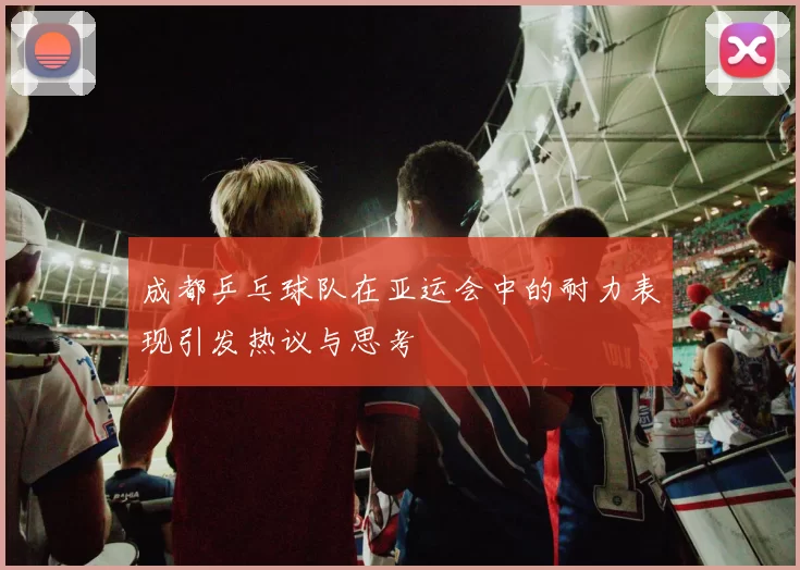 成都乒乓球队在亚运会中的耐力表现引发热议与思考
