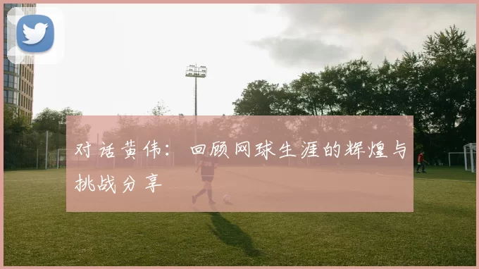 对话黄伟：回顾网球生涯的辉煌与挑战分享