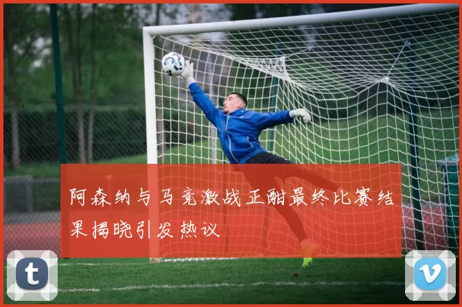 阿森纳与马竞激战正酣最终比赛结果揭晓引发热议