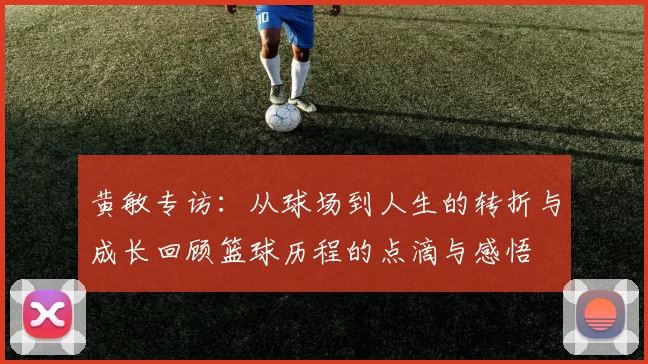 黄敏专访：从球场到人生的转折与成长回顾篮球历程的点滴与感悟