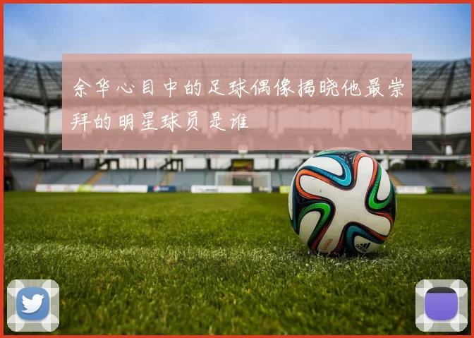 余华心目中的足球偶像揭晓他最崇拜的明星球员是谁