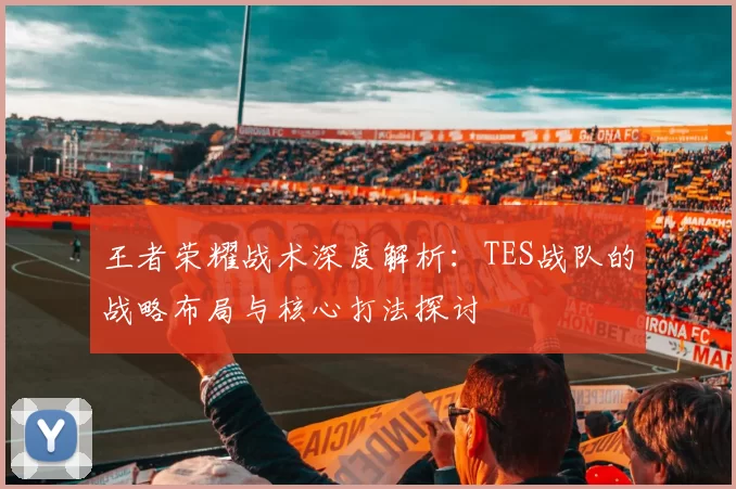 王者荣耀战术深度解析：TES战队的战略布局与核心打法探讨