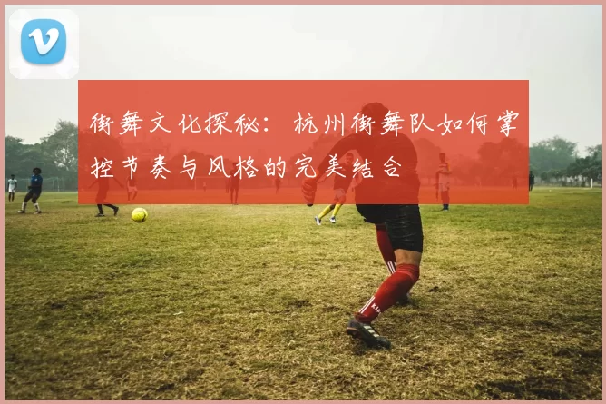 街舞文化探秘：杭州街舞队如何掌控节奏与风格的完美结合