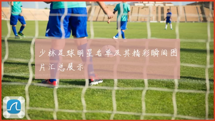 少林足球明星名单及其精彩瞬间图片汇总展示