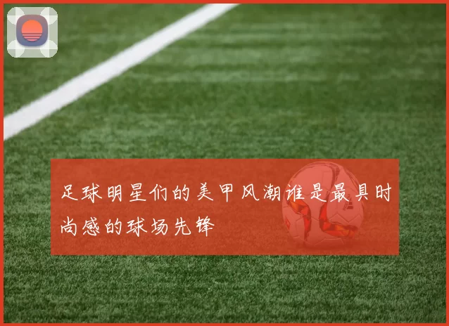 足球明星们的美甲风潮谁是最具时尚感的球场先锋