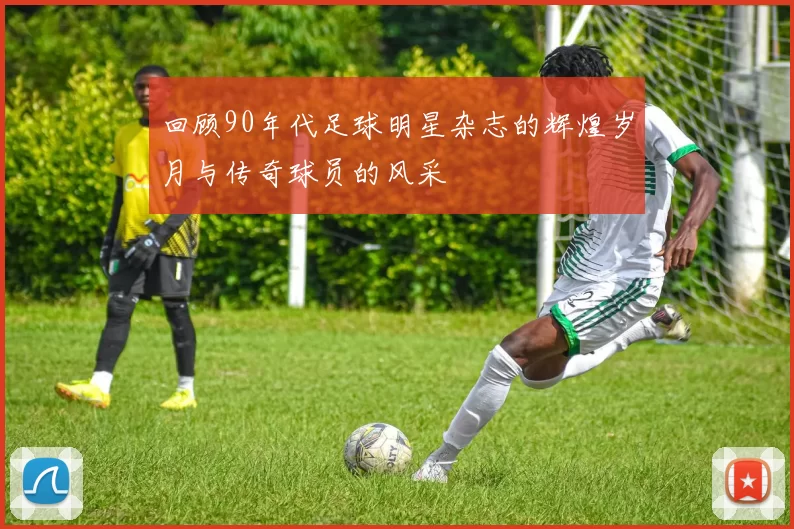 回顾90年代足球明星杂志的辉煌岁月与传奇球员的风采