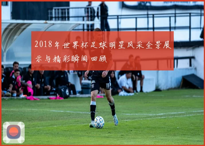 2018年世界杯足球明星风采全景展示与精彩瞬间回顾