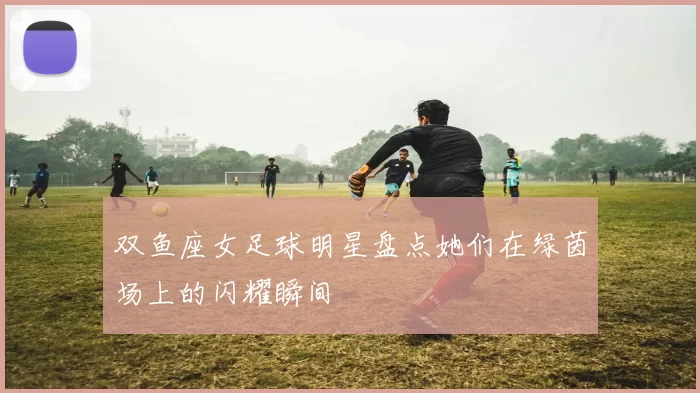 双鱼座女足球明星盘点她们在绿茵场上的闪耀瞬间