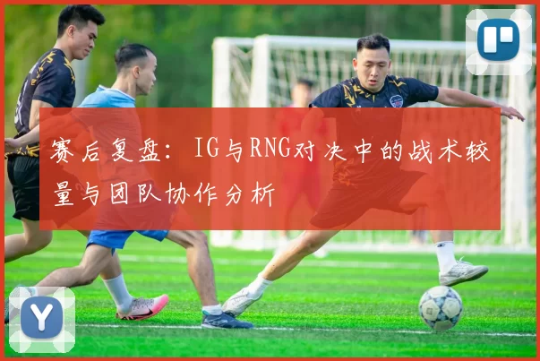 赛后复盘：IG与RNG对决中的战术较量与团队协作分析