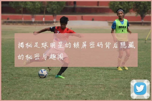 揭秘足球明星的锁屏密码背后隐藏的秘密与趣闻