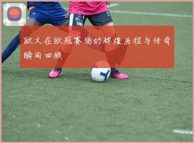 欧文在欧冠赛场的辉煌历程与传奇瞬间回顾