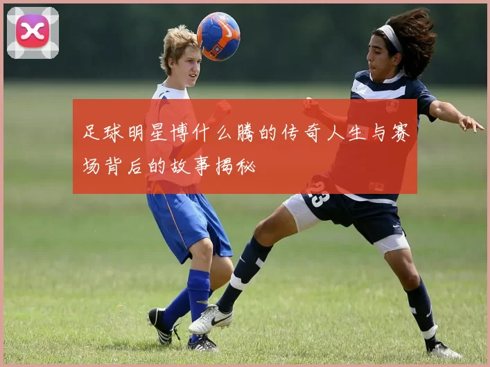 足球明星博什么腾的传奇人生与赛场背后的故事揭秘