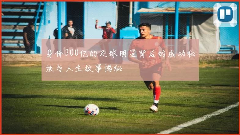 身价300亿的足球明星背后的成功秘诀与人生故事揭秘