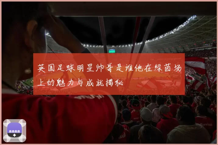 英国足球明星帅哥是谁他在绿茵场上的魅力与成就揭秘