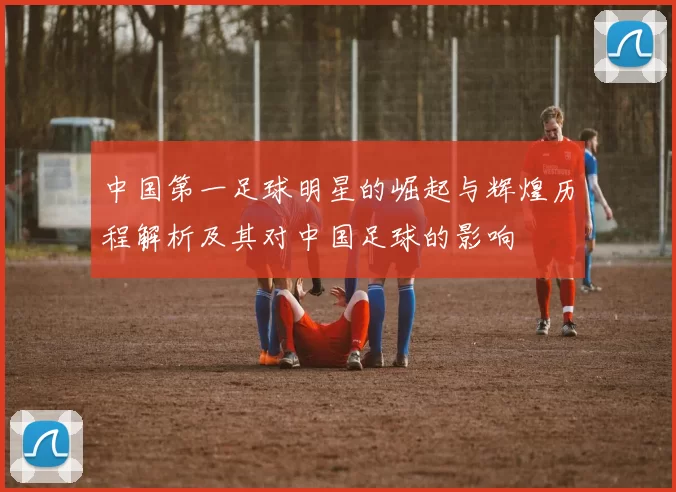 中国第一足球明星的崛起与辉煌历程解析及其对中国足球的影响