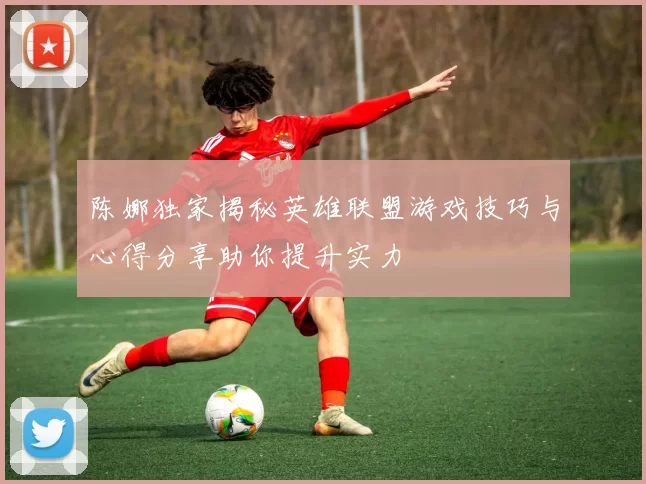 陈娜独家揭秘英雄联盟游戏技巧与心得分享助你提升实力