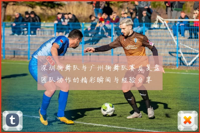 深圳街舞队与广州街舞队赛后复盘团队协作的精彩瞬间与经验分享
