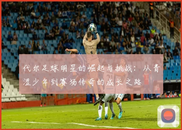 代尔足球明星的崛起与挑战：从青涩少年到赛场传奇的成长之路
