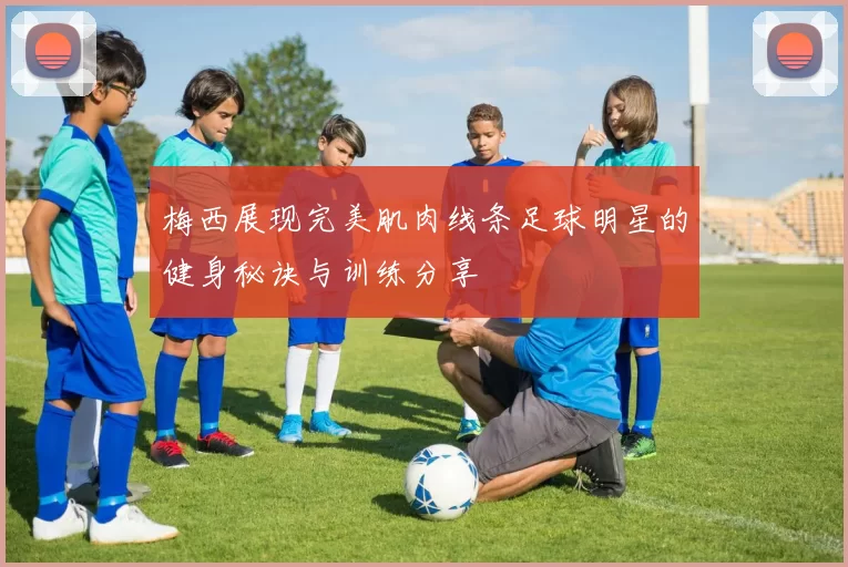 梅西展现完美肌肉线条足球明星的健身秘诀与训练分享