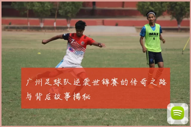 广州足球队逆袭世锦赛的传奇之路与背后故事揭秘